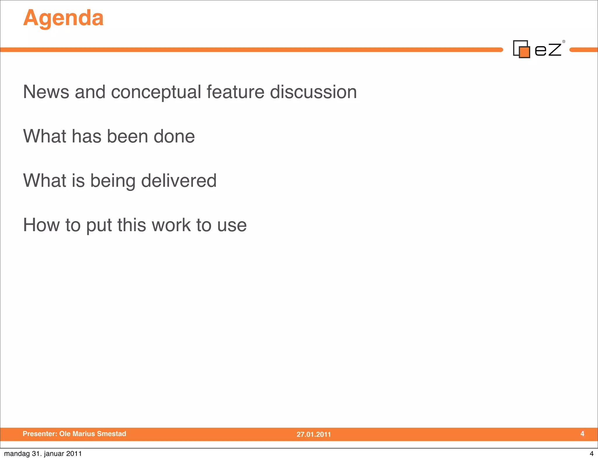 Agenda


     News and conceptual feature discussion

     What has been done

     What is being delivered

     How to put this work to use




     Presenter: Ole Marius Smestad   27.01.2011   4

mandag 31. januar 2011                                4
 