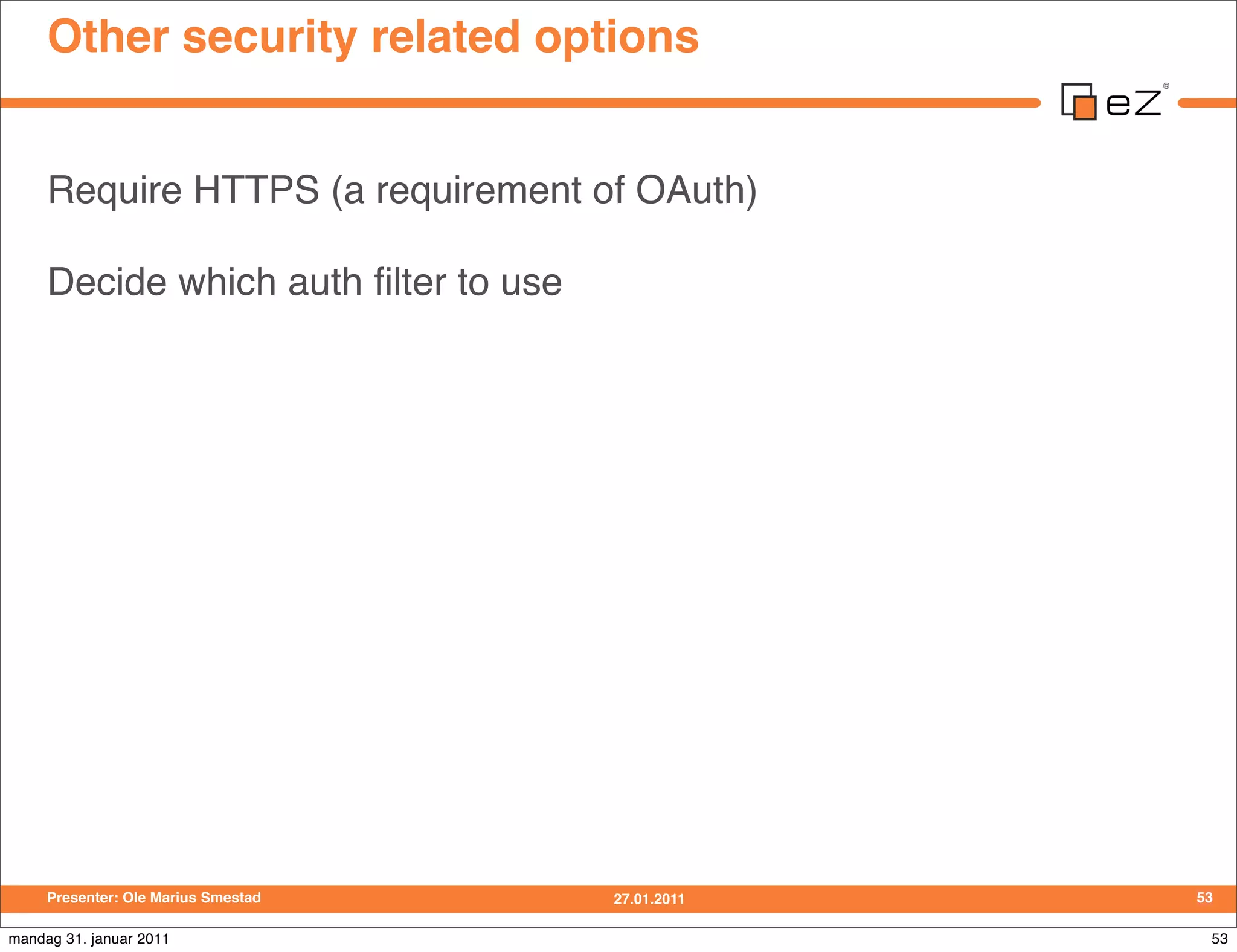 Other security related options


     Require HTTPS (a requirement of OAuth)

     Decide which auth ﬁlter to use




     Presenter: Ole Marius Smestad    27.01.2011   53

mandag 31. januar 2011                              53
 