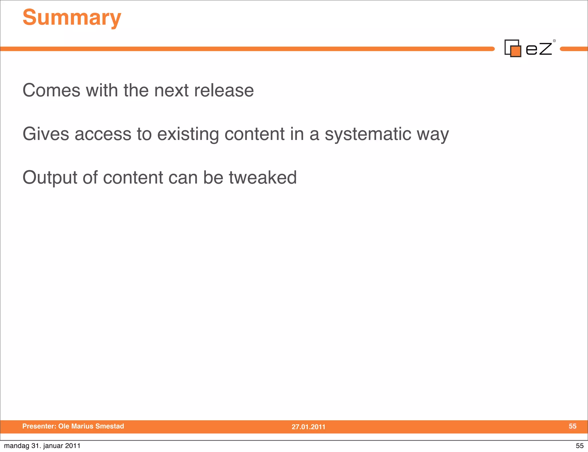 Summary


     Comes with the next release

     Gives access to existing content in a systematic way

     Output of content can be tweaked




     Presenter: Ole Marius Smestad   27.01.2011             55

mandag 31. januar 2011                                       55
 