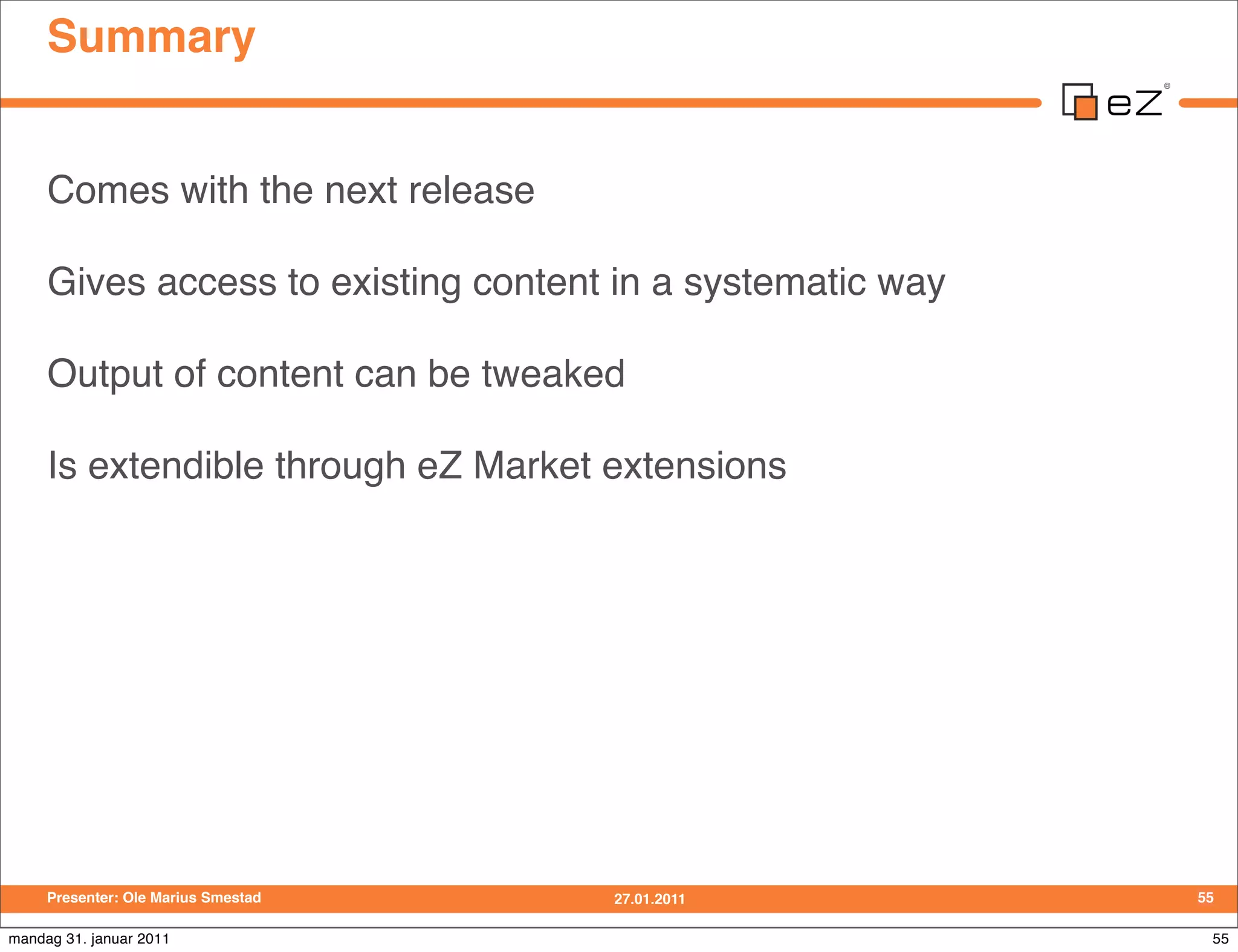 Summary


     Comes with the next release

     Gives access to existing content in a systematic way

     Output of content can be tweaked

     Is extendible through eZ Market extensions




     Presenter: Ole Marius Smestad   27.01.2011             55

mandag 31. januar 2011                                       55
 