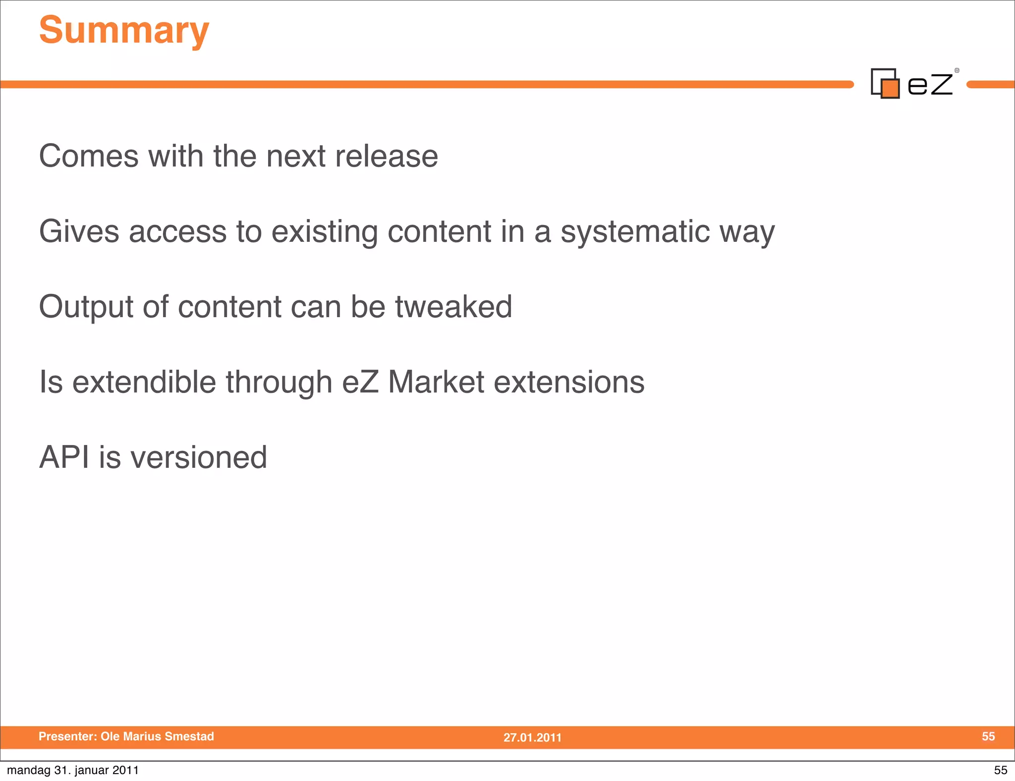 Summary


     Comes with the next release

     Gives access to existing content in a systematic way

     Output of content can be tweaked

     Is extendible through eZ Market extensions

     API is versioned




     Presenter: Ole Marius Smestad   27.01.2011             55

mandag 31. januar 2011                                       55
 