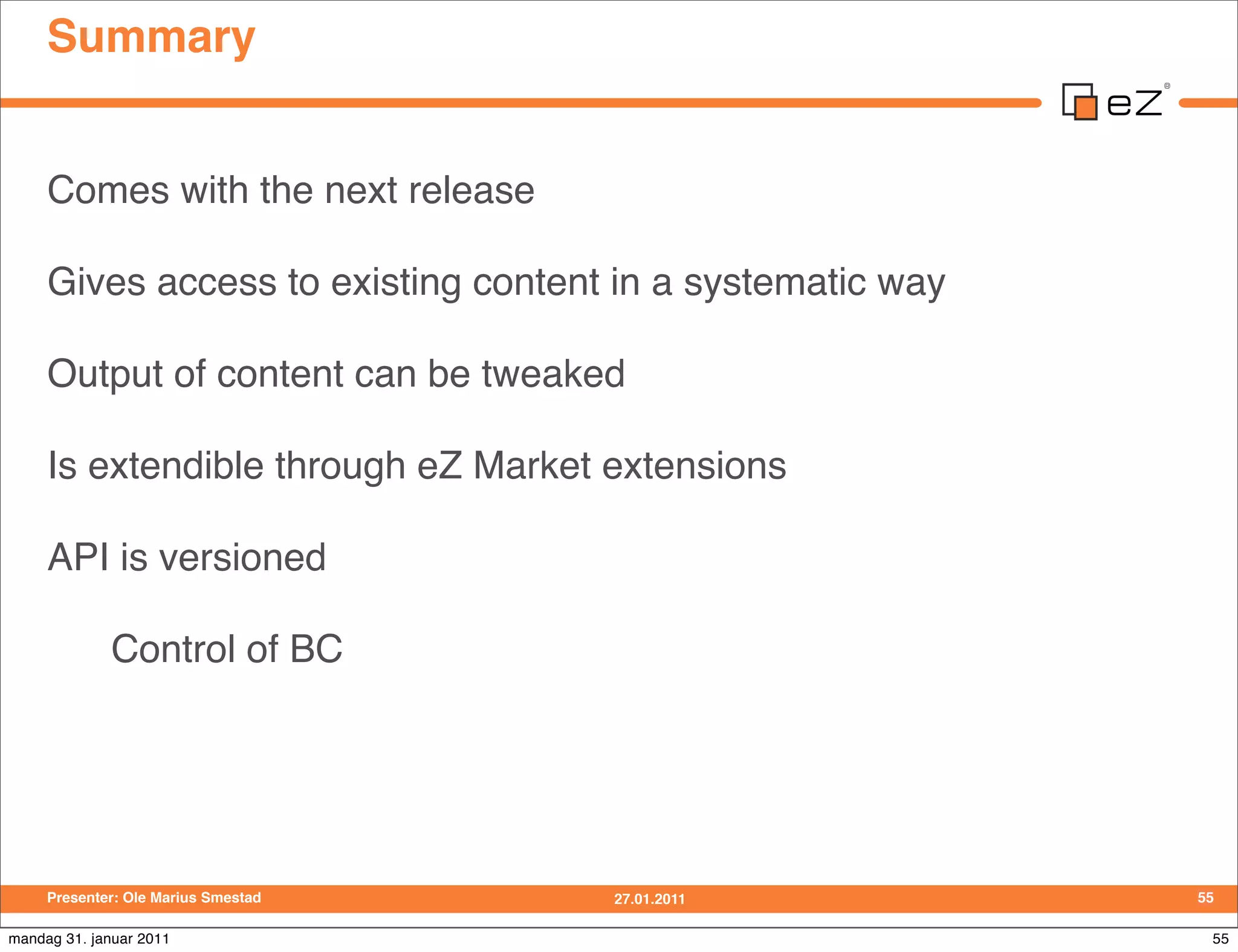 Summary


     Comes with the next release

     Gives access to existing content in a systematic way

     Output of content can be tweaked

     Is extendible through eZ Market extensions

     API is versioned

             Control of BC




     Presenter: Ole Marius Smestad   27.01.2011             55

mandag 31. januar 2011                                       55
 