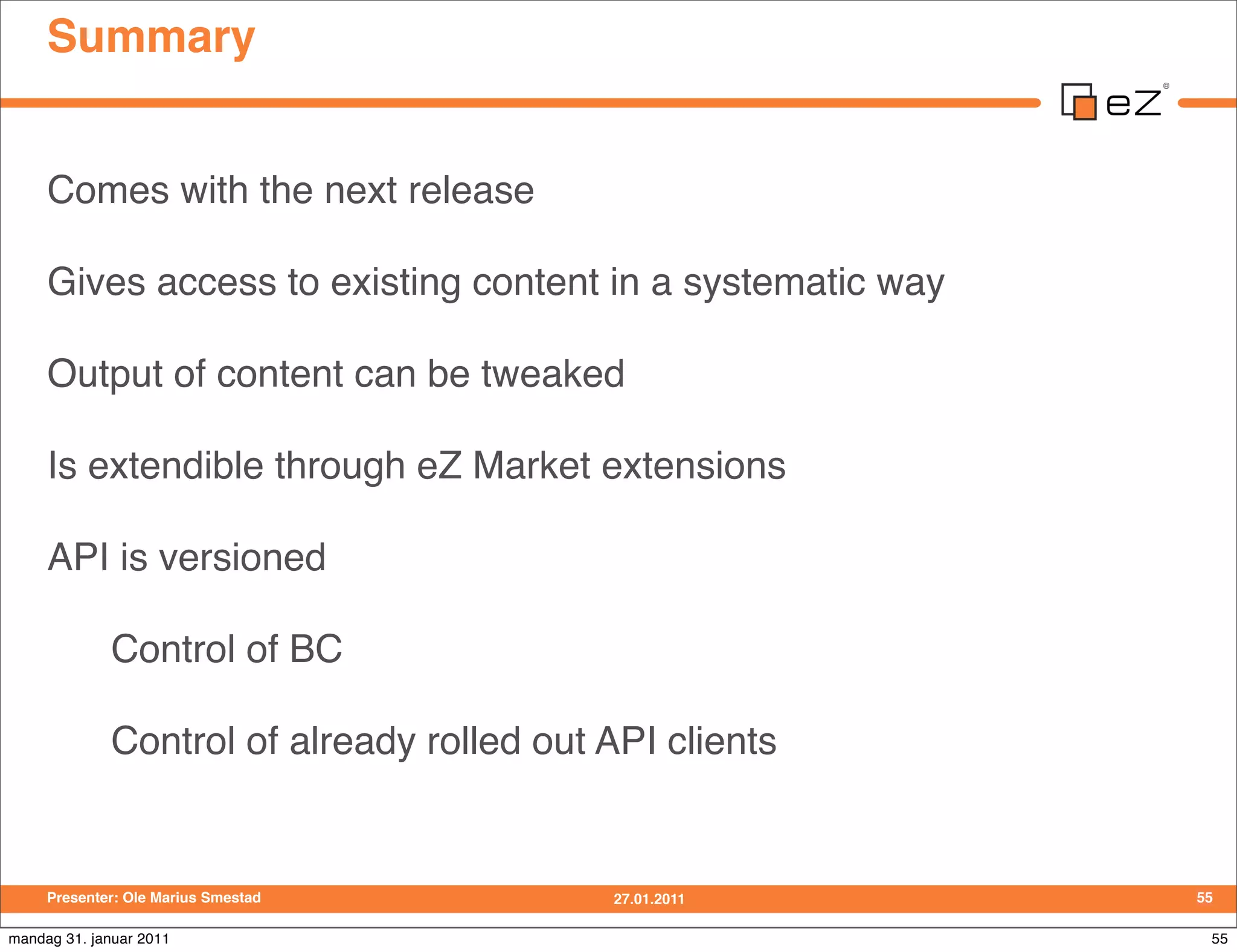 Summary


     Comes with the next release

     Gives access to existing content in a systematic way

     Output of content can be tweaked

     Is extendible through eZ Market extensions

     API is versioned

             Control of BC

             Control of already rolled out API clients


     Presenter: Ole Marius Smestad         27.01.2011       55

mandag 31. januar 2011                                       55
 