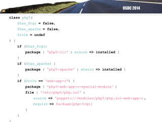 OSDC 2014
class php5(
$has_fcgi = false,
$has_apache = false,
$role = undef
) {
if ($has_fcgi)
package { 'php5-cli' : ensure => installed }
}
if ($has_apache) {
package { 'php5-apache' : ensure => installed }
}
if ($role == 'web-app-c') {
package { 'php5-web-app-c-special-module' }
file { '/etc/php5/php.ini' :
source => 'puppet:///modules/php5/php.ini-web-app-c',
require => Package[php-fcgi]
}
}
 