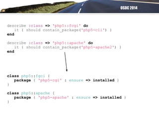 OSDC 2014
describe :class => 'php5::fcgi' do
it { should contain_package('php5-cli') }
end
describe :class => 'php5::apache' do
it { should contain_package('php5-apache2') }
end
class php5::fgci {
package { 'php5-cgi' : ensure => installed }
}
class php5::apache {
package { 'php5-apache' : ensure => installed }
}
 