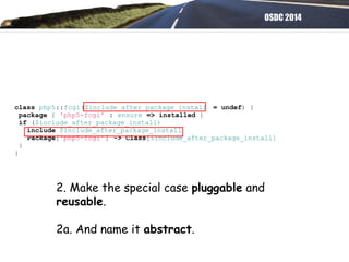 OSDC 2014
class php5::fcgi($include_after_package_install = undef) {
package { 'php5-fcgi' : ensure => installed }
if ($include_after_package_install)
include $include_after_package_install
Package['php5-fcgi'] -> Class[$include_after_package_install]
}
}
2. Make the special case pluggable and
reusable.
2a. And name it abstract.
 