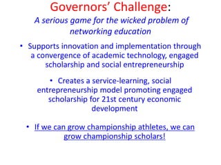 Governors’ Challenge:
A serious game for the wicked problem of
networking education
• Supports innovation and implementation through
a convergence of academic technology, engaged
scholarship and social entrepreneurship
• Creates a service-learning, social
entrepreneurship model promoting engaged
scholarship for 21st century economic
development
• If we can grow championship athletes, we can
grow championship scholars!
 