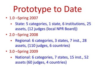 Prototype to Date
• 1.0 –Spring 2007
 State: 5 categories, 1 state, 6 institutions, 25
assets, (12 judges (local NPR Board))
• 2.0 –Spring 2008
 Regional: 6 categories, 3 states, 7 inst., 28
assets, (110 judges, 6 countries)
• 3.0 –Spring 2009
 National: 6 categories, 7 states, 15 inst., 52
assets (60 judges, 4 countries)
 