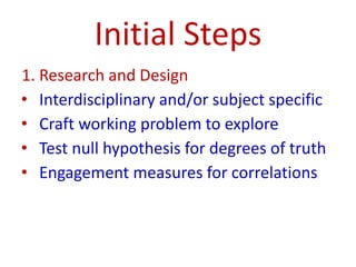 Initial Steps
1. Research and Design
• Interdisciplinary and/or subject specific
• Craft working problem to explore
• Test null hypothesis for degrees of truth
• Engagement measures for correlations
 