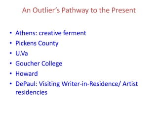 An Outlier’s Pathway to the Present
• Athens: creative ferment
• Pickens County
• U.Va
• Goucher College
• Howard
• DePaul: Visiting Writer-in-Residence/ Artist
residencies
 