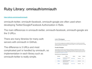 Ruby Library: omniauth/omniauth
https://github.com/omniauth/omniauth
omniauth-twitter, omniauth-facebook, omniauth-google are often used when
developing Twitter/Google/Facebook Authorization in Rails.
The main differences in omniauth-twitter, omniauth-facebook, omniauth-google are
the 3 URLs.
There are many libraries for many auth
servers with omniauth in GitHub.
The difference is 3 URLs and most
complicated part is handled by omniauth, so
implementation in each library such as
omniauth-twitter is really simple.
 