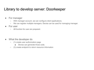 Library to develop server: Doorkeeper
● For manager
○ With manager account, we can configure client applications.
○ We can register multiple managers. Devise can be used for managing manager.
● For user
○ All function for user are prepared.
● What the developer do
○ (1) create user authorization page
■ Devise can generate those code.
○ (3) create endpoint to return resource information
 