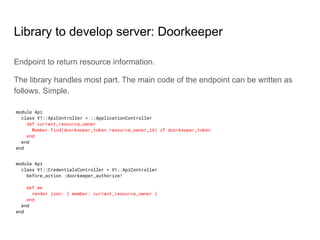 Library to develop server: Doorkeeper
Endpoint to return resource information.
The library handles most part. The main code of the endpoint can be written as
follows. Simple.
module Api
class V1::ApiController < ::ApplicationController
def current_resource_owner
Member.find(doorkeeper_token.resource_owner_id) if doorkeeper_token
end
end
end
module Api
class V1::CredentialsController < V1::ApiController
before_action :doorkeeper_authorize!
def me
render json: { member: current_resource_owner }
end
end
end
 