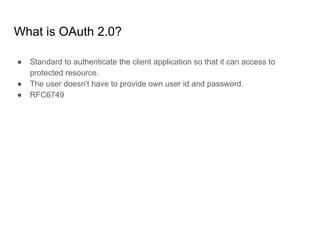 What is OAuth 2.0?
● Standard to authenticate the client application so that it can access to
protected resource.
● The user doesn't have to provide own user id and password.
● RFC6749
 
