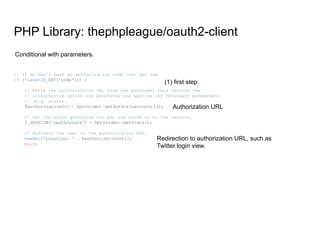PHP Library: thephpleague/oauth2-client
// If we don't have an authorization code then get one
if (!isset($_GET['code'])) {
// Fetch the authorization URL from the provider; this returns the
// urlAuthorize option and generates and applies any necessary parameters
// (e.g. state).
$authorizationUrl = $provider->getAuthorizationUrl();
// Get the state generated for you and store it to the session.
$_SESSION['oauth2state'] = $provider->getState();
// Redirect the user to the authorization URL.
header('Location: ' . $authorizationUrl);
exit;
Conditional with parameters.
(1) first step
Authorization URL
Redirection to authorization URL, such as
Twitter login view.
 