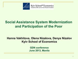 1
Social Assistance System Modernization
and Participation of the Poor
Hanna Vakhitova, Olena Nizalova, Denys Nizalov
Kyiv School of Economics
GDN conference
June 2013, Manila
 