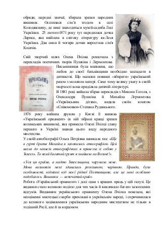 обряди, народні звичаї, збирала зразки народних
вишивок. Оселилася сім’я згодом в селі
Колодяжному, де нині знаходиться музей-садиба Лесі
Українки. 25 лютого1871 року тут народилася дочка
Лариса, яка ввійшла в світову літературу як Леся
Українка. Два сини й чотири дочки виростила сім'я
Косачів.
Свій творчий шлях Олена Пчілка розпочала з
перекладів поетичних творів Пушкіна і Лермонтова.
Письменниця була впевнена, що
любов до своєї батьківщини необхідно закладати в
дитинстві. Що малюки повинні «вбирати» український
разом з молоком матері. Саме тому велику увагу в своїй
творчості вона приділяла дитячій літературі.
В 1881 році вийшла збірка перекладів з Миколи Гоголя, з
Олександра Пушкіна й Михайла Лєрмонтова
«Українським дітям», видала своїм коштом
«Співомовки» Степана Руданського.
1876 року вийшла друком у Києві її книжка
«Український орнамент» (в ній зібрані кращі зразки
волинських вишивок), яка принесла Олені Пчілці славу
першого в Україні знавця цього виду народного
мистецтва.
У своїй автобіографії Ольга Петрівна написала так: «Ще
в гурті брата Михайла я захопилась етнографією. Цей
нахил до записів етнографічних я привезла зі собою у
Звягель. Та який багатий ґрунт я знайшла на Волині!».
«Уся ця країна, а надто Звягельщина, чарувала мене.
Мова волиняків мені здавалась розкішною, чарівною. Правда, були
особливості, відмінні від моєї рідної Полтавщини, але це мені особливо
подобалось. Вишивки — непочатий край».
Робота «Український орнамент» і досі одна з кращих праць у цій галузі. Це
видання стало великою подією для тих часів й викликало багато захоплених
відгуків. Виданням українського орнаменту Олена Пчілка показала, які
неоціненні мистецькі скарби приховані в українськім народі, і спричинилася
до великого зацікавлення українським народним мистецтвом не тільки в
тодішній Росії, але й за кордоном.
 