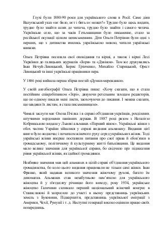 Глухі були 1880-90 роки для українського слова в Росії. Саме діяв
Валуєвський указ «нє било, нєт і бить нє может!» Трудно було щось видати,
трудно було знайти шлях до читача, трудно було знайти і самого читача.
Українське село, що за часів Гетьманщини було письменне, стало за
російської окупації цілком неписьменним. Діти Ольги Петрівни були одні з
перших, що з дитинства вчились українською мовою, читали українські
книжки.
Ольга Петрівна посилала свої оповідання та вірші, а також і вірші Лесі
Українки до галицьких журналів «Зоря» та «Дзвінок». Там же друкувались
Іван Нечуй-Левицький, Борис Грінченко, Михайло Старицький, Орест
Левицький та інші українські працівники пера.
У 1886 році вийшла перша збірка поезій «Думки-мережанки».
У своїй автобіографії Ольга Петрівна пише: «Хочу сказати, що я стала
постійним співробітником «Зорі», дякуючи ретельним заходам редакторів,
що по одному писали мені листи, заохочуючи до писання. І можна сказати,
що завдяки їх листам, я стала письменницею».
Чималі заслуги має Олена Пчілка і в справі об'єднання українців, розділених
штучними кордонами панівних держав. В 1887 році разом з Наталією
Кобринською видала у Львові альманах «Перший вінок». Українські жінки з
обох частин України зійшлися у справі видання альманаху. Видання цієї
книги було водночас і початком жіночого руху серед українських жінок. Тоді
українські жінки вперше поставили питання про свої права й обов’язки в
громадському, політичному й культурному житті батьківщини. Це видання
мало велике значення для української справи, бо свідчило про піднесення
рівня української жінки, як ідейної громадянки.
Неабияке значення мав цей альманах в цілій справі об’єднання українського
громадянства, бо коло цього видання працювали не тільки самі жінки. Іван
Франко, який надавав великого значення жіночому рухові, багато їм
допомагав. Альманах став незабутньою пам’яткою для українського
жіноцтва й у п'ятдесяту річницю його виходу, року 1934, українське
жіноцтво Галичини скликало перший національний жіночий конґрес в
Станиславові й запросило до участі в ньому представниць українських
земель з Буковини, Підкарпаття, представниць української еміграції з
Америки, Чехії, Румунії і т. д. Наступні генерації високо оцінили працю своїх
попередниць.
 