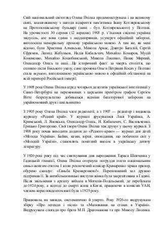 Свій національний світогляд Олена Пчілка продемонструвала і на великому
святі, влаштованому з нагоди відкриття пам’ятника Івану Котляревському
на Протопопівському бульварі (нині – бул. Котляревського) у Полтаві.
На урочистості 30 серпня (12 вересня) 1903 р. з’їхалися свідомі українці
звідусіль, але вона єдина з наддніпрянців, усупереч офіційній забороні,
виголосила меморіальну промову українською мовою. А там же, як мені
відомо, були Xристина Алчевська, Микола Аркас, Дмитро Багалій, Сергій
Єфремов, Леонід Жебуньов, Надія Кибальчич, Михайло Комаров, Мусій
Кононенко, Михайло Коцюбинський, Микола Лисенко, Панас Мирний,
Олександр Олесь та інші…Це історичний факт: за чверть століття, що
спливло після Емського указу, саме промова Ольги Петрівни Косач у Полтаві
стала першою, виголошеною українською мовою в офіційній обстановці на
всій території Російської імперії.
У 1905 році Олена Пчілка серед чотирьох делегатів української інтелігенції у
Санкт-Петербурзі на перемовинах з царським прем'єром графом Сергієм
Вітте безрезультатно добивалася відміни багаторічної заборони на
україномовний друк і шкільництво.
З 1905 року Олена Пчілка член редколегії, а з 1907 — редактор і видавець
журналу «Рідний край». У журналі друкувалися Леся Українка, А.
Кримський, Л. Яновська, Олександр Олесь, Н. Кибальчич, С. Васильченко,
Грицько Григоренко. Свої твори Олена Пчілка теж друкує у цьому журналі. З
1908 року почав виходити додаток до «Рідного краю» — журнал для дітей
«Молода Україна». Байки, казки, вірші, оповідання, що побачили світ у
«Молодій Україні», становлять помітний внесок в українську дитячу
літературу.
У 1920 році року під час святкування дня народження Тараса Шевченка у
Гадяцькій гімназії, Олена Пчілка огорнула погруддя поета національним
синьо-жовтим стягом. І коли розлючений комісар Крамаренко зірвав прапор,
обурено скандує: «Ганьба Крамаренкові!». Переповнений зал дружно
підтримав її. За антибільшовицькі виступи жінка була заарештована в Гадячі.
Після звільнення з арешту виїхала в Могилів-Подільський, де перебувала
до 1924 року, а відтоді до смерті жила в Києві, працюючи в комісіях УАН,
членом-кореспондентом якої була з 1925 року.
Працювала, як завжди, систематично й уперто. Року 1926-го видрукувала
збірку «Про леґенди і пісні» та «Малювання на стінах в Україні».
Видрукувала спогади про брата М.П. Драгоманова та про Миколу Лисенка.
 