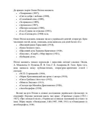 До кращих творів Олени Пчілки належать:
• «Товаришки» (1887),
• «Світло добра і любови» (1888),
• «Соловйовий спів» (1889),
• «За правдою» (1889),
• «Артишоки» (1907),
• «Півтора оселедця» (1908),
• п'єса «Сужена не огужена» (1881),
• п'єса «Світова річ» (1908) та ін.
Олені Пчілці належить поважне місце в українській дитячій літературі. Крім
численних поезій, казок, оповідань, вона написала для дітей багато п'єс:
• «Весняний ранок Тарасовий» (1914),
• «Казка Зеленого гаю»,
• «Щасливий день Тарасика Кравченка» (1920),
• «Киселик», «Скарб», «Мир миром» (1921),
• «Кобзареві діти»,
Пчілці належить чимало перекладів і переспівів світової класики: Овідія,
А. Міцкевича, О. Пушкіна, Й. В. Ґете, Г. К. Андерсена, В. Гюґо. Крім того,
вона написала низку публіцистичних, літературно-критичних статей і
спогадів:
• «М. П. Старицький» (1904),
• «Марко Кропивницький яко артист і автор» (1910),
• «Євген Гребінка і його час» (1912),
• «Микола Лисенко» (1913),
• «Спогади про Михайла Драгоманова» (1926),
• «Автобіографія» (1930).
Великі заслуги Пчілки в ділянці дослідження українського фольклору та
етнографії. Наукове значення мають такі праці: «Українські узори» (1912 і
1927), «Про легенди й пісні», «Українське селянське малювання на стінах» та
інше. Збірка творів: «Оповідання», І-III (1907, 1909, 1911) та «Оповідання» (з
автобіографією, 1930).
 