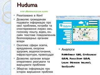 Реалізовано в Кен ії  Дозволяє громадянам подавати інформацію про свої проблеми, потреби та спостереження (через смс, голосову пошту, відео, он-лайн текстове повідомлення) безпосередньо органам влади Охоплює сфери освіти, врядування, охорони здоров ’ я, водопостачання, інфраструктури, правосуддя  Дозволяє органам влади оперативно реагувати та вирішувати проблеми  Зберігає інформацію про історію вирішення проблем Huduma Аналоги FixMyStreet (UK), CitySourced (USA), PublicStaff (USA), Lagan (Nothern Ireland), SeeClickFix  http://www.huduma.info   