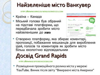 Найзеленіше місто Ванкувер Країна – Канада Міський голова був обраний на підставі платформи, що передбачала зробити місто найзеленішим до 2020 http://www.vancouver.uservoice.com   Створено платформу, яка збирає коментарі, пропозиції, побажання мешканців для вироблення ідей, голосів та коментарів як зробити місто більш екологічно відповідальним  Досвід  Grand Rapids  Розміщення промоційного ролика міста у мережі  YouTube.  Виник після звіту “Вмираючі міста Америки” http://www.experiencegr.com   