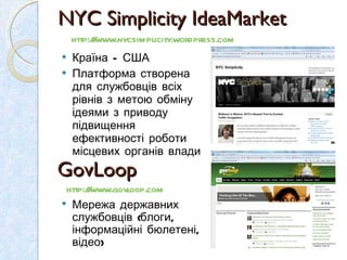 NYC Simplicity IdeaMarket  Країна – США Платформа створена для службовців всіх рівнів з метою обміну ідеями з приводу підвищення ефективності роботи місцевих органів влади http://www.nycsimplicity.wordpress.com   GovLoop  http://www.govloop.com   Мережа державних службовців (блоги, інформаційні бюлетені, відео) 