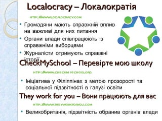 Localocracy  – Локалократія  http://www.localocracy.com   Громадяни мають справжній вплив на важливі для них питання Органи влади співпрацюють із справжніми виборцями  Журналісти отримують справжні історії  CheckMySchool  – Перевірте мою школу  http://www.checkmyschool.org Ініціатива у Філіппінах з метою прозорості та соціальної підзвітності в галузі освіти  They work for you  – Вони працюють для вас http://www.theyworkforyou.com  Великобританія, підзвітність обранив органів влади  