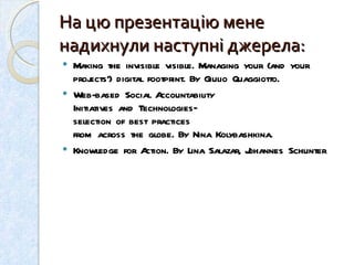 На цю презентацію мене надихнули наступні джерела: Making the invisible visible .  Managing your (and your projects’) digital footprint .  By Giulio Quaggiotto.  Web-based Social Accountability  Initiatives and Technologies–  selection of best practices  from across the globe. By  Nina Kolybashkina. Knowledge for Action. By Lina Salazar, Johannes Schunter 