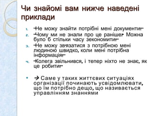 Чи знайомі вам нижче наведені приклади “ Не можу знайти потрібні мені документи !” “ Чому ми не знали про це раніше ?  Можна було б стільки часу зекономити !” “ Не можу зв ’ язатися з потрібною мені людиною швидко, коли мені потрібна інформація !” “ Колега звільнився, і тепер ніхто не знає, як це робити !”    Саме у таких життєвих ситуаціях організації починають усвідомлювати, що їм потрібно дещо, що називається управлінням знаннями 
