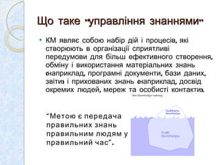 Що таке “управління знаннями” КМ являє собою набір дій і процесів, які створюють в організації сприятливі передумови для більш ефективного створення, обміну і використання матеріальних знань (наприклад, програмні документи, бази даних, звіти) і прихованих знань (наприклад, досвід окремих людей, мереж та особисті контакти).  “ Метою є передача правильних знань правильним людям у правильний час ”. 