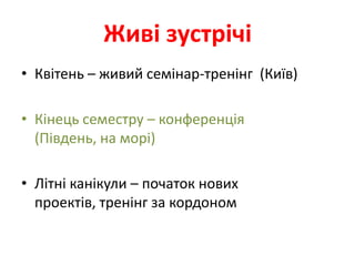 Живі зустрічі
• Квітень – живий семінар-тренінг (Київ)

• Кінець семестру – конференція
  (Південь, на морі)

• Літні канікули – початок нових
  проектів, тренінг за кордоном
 