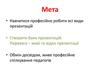 Мета
• Навчитися професійно робити всі види
  презентацій

• Створити банк презентацій.
  Перевага – живі та відео презентації

• Обмін досвідом, живе професійне
  спілкування педагогів
 
