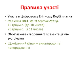Правила участі
• Участь в Цифровому Елітному Клубі платна
• На 1 січня 2013 і до 31 березня 2013 р.
  15 грн/міс. (до 10 числа)
  25 грн/міс. (з 11 числа)
• Обов’язкове створення 1 презентації між
  зустрічами
• Щомісячний фінал – винагороди та
  попередження
 