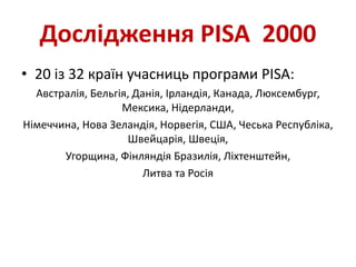 Дослідження PISA 2000
• 20 із 32 країн учасниць програми PISA:
Австралія, Бельгія, Данія, Ірландія, Канада, Люксембург,
Мексика, Нідерланди,
Німеччина, Нова Зеландія, Норвегія, США, Чеська Республіка,
Швейцарія, Швеція,
Угорщина, Фінляндія Бразилія, Ліхтенштейн,
Литва та Росія
 