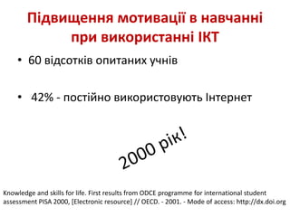 Підвищення мотивації в навчанні
при використанні ІКТ
• 60 відсотків опитаних учнів
• 42% - постійно використовують Інтернет
Knowledge and skills for life. First results from ODCE programme for international student
assessment PISA 2000, [Electronic resource] // OECD. - 2001. - Mode of access: http://dx.doi.org
 