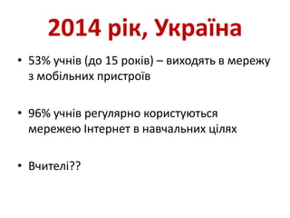2014 рік, Україна
• 53% учнів (до 15 років) – виходять в мережу
з мобільних пристроїв
• 96% учнів регулярно користуються
мережею Інтернет в навчальних цілях
• Вчителі??
 