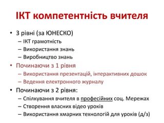 ІКТ компетентність вчителя
• 3 рівні (за ЮНЕСКО)
– ІКТ грамотність
– Використання знань
– Виробництво знань
• Починаючи з 1 рівня
– Використання презентацій, інтерактивних дошок
– Ведення електронного журналу
• Починаючи з 2 рівня:
– Спілкування вчителя в професійних соц. Мережах
– Створення власних відео уроків
– Використання хмарних технологій для уроків (д/з)
 