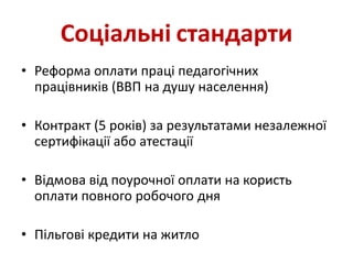Соціальні стандарти
• Реформа оплати праці педагогічних
працівників (ВВП на душу населення)
• Контракт (5 років) за результатами незалежної
сертифікації або атестації
• Відмова від поурочної оплати на користь
оплати повного робочого дня
• Пільгові кредити на житло
 
