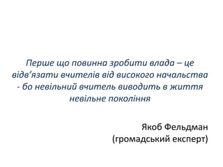 Перше що повинна зробити влада – це
відв’язати вчителів від високого начальства
- бо невільний вчитель виводить в життя
невільне покоління
Якоб Фельдман
(громадський експерт)
 