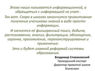 Эпоха наша называется информационной, а
обращаться с информацией не учат .
Так вот. Скоро в школах закончится примитивное
получение учениками знаний в виде просто
информации.
И начнется её филигранный поиск, добыча,
распознавание, анализ, фильтрация, обогащение,
огранка, преломление, переконструирование и
применение.
Это и будет главной реформой системы
образования.
Владимир Спиваковский
Громадський експерт
Директор приватної школи
Бізнесмен
 