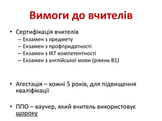 Вимоги до вчителів
• Сертифікація вчителів
– Екзамен з предмету
– Екзамен з профпридатності
– Екзамен з ІКТ компетентності
– Екзамен з англійської мови (рівень В1)
• Атестація – кожні 5 років, для підвищення
кваліфікації
• ППО – ваучер, який вчитель використовує
щороку
 