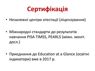 Сертифікація
• Незалежні центри атестації (ліцензування)
• Міжнародні стандарти до результатів
навчання PISA TIMSS, PEARLS (міжн. моніт.
досл.)
• Приєднання до Education at a Glance (освітні
індикатори) вже в 2017 р.
 