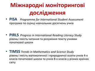 Міжнародні моніторингові
дослідження
• PISA Programme for International Student Assessment
програма по оцінці навчальних досягнень учнів
• PIRLS Progress in International Reading Literacy Study
рівень і якість читання та розуміння тексту учнями
початкової школи
• TIMSS Trends in Mathematics and Science Study
рівень і якість математичної і природничої освіти учнів 4-х
класів початкової школи та учнів 8-х класів у різних країнах
світу
 