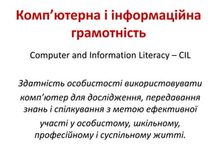Комп’ютерна і інформаційна
грамотність
Сomputer and Іnformation Literacy – CIL
Здатність особистості використовувати
комп’ютер для дослідження, передавання
знань і спілкування з метою ефективної
участі у особистому, шкільному,
професійному і суспільному житті.
 