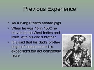 Previous Experience  As a living Pizarro herded pigs When he was 15 in 1502 he moved to the West Indies and lived  with his dad’s brother It is said that his dad’s brother might of helped him in his expeditions but not completely  sure  