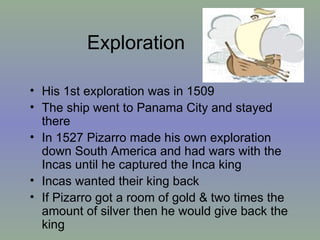 Exploration His 1st exploration was in 1509  The ship went to Panama City and stayed there In 1527 Pizarro made his own exploration down South America and had wars with the Incas until he captured the Inca king Incas wanted their king back  If Pizarro got a room of gold & two times the amount of silver then he would give back the king 
