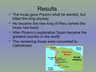 Results The Incas gave Pizarro what he wanted, but killed the king anyway He became the new king of Peru (where the Incas had lived) After Pizarro’s exploration Spain became the greatest country in the world The remaining Incas were converted to Catholicism 
