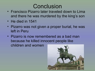 Conclusion Francisco Pizarro later traveled down to Lima and there he was murdered by the king’s son He died in 1541 Pizarro was not given a proper burial, he was left in Peru  Pizarro is now remembered as a bad man because he killed innocent people like children and women 