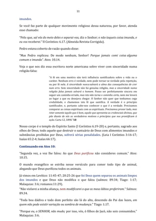 11
imundos.
Se você faz parte de qualquer movimento religioso dessa natureza, por favor, atenda
esse chamado:
“Pelo que, saí vós do meio deles e separai-vos, diz o Senhor; e não toqueis coisa imunda, e
eu vos receberei.” II Coríntios: 6.17. (Almeida Revista Corrigida).
Pedro estava coberto de razão quando disse:
“Mas Pedro replicou: De modo nenhum, Senhor! Porque jamais comi coisa alguma
comum e imunda”. Atos: 10.14.
Veja o que nos diz essa escritora norte americana sobre viver com sinceridade numa
religião falsa:
“A fé em uma mentira não terá influência santificadora sobre a vida ou o
caráter. Nenhum erro é verdade, nem pode tornar-se verdade pela repetição,
ou por fé nele. A sinceridade nuncasalvará a alma das consequências de crer
num erro. Sem sinceridade não há genuína religião, mas a sinceridade numa
religião falsa jamais salvará o homem. Posso ser perfeitamente sincera em
seguir um caminho errado, mas isto não torna o caminho certo, nem me levará
ao lugar a que eu desejava chegar. O Senhor não quer que tenhamos cega
credulidade, e chamemos isto fé que santifica. A verdade é o princípio
santificador, e, portanto cabe-nos conhecer o que é a verdade. Precisamos
comparar as coisas espirituais com as espirituais. Precisamos provar tudo, mas
reter somente aquilo que é bom, aquilo que apresenta as credenciais divinas, que
põe diante de nós os verdadeiros motivos e princípios que nos prontificam à
ação. Carta 12, 1890.”18
Nosso corpo é o templo do Espírito Santo (I Coríntios 6.19-20) e, portanto, sagrado aos
olhos de Deus; todo aquele que destruir o santuário de Deus com alimentos imundos e
substâncias proibidas por Deus, sofrerá sérias penalidades. (Leia I Coríntios 3:16-17;
Isaías 65:2-4; Isaías 66:17).
Continuando em Atos 10:
“Segunda vez, a voz lhe falou: Ao que Deus purificou não consideres comum.” Atos:
10.15.
O mundo evangélico se estriba nesse versículo para comer todo tipo de animal,
alegando que Deus purificou todos os animais.
Já vimos em Levítico: 11:45-47; 20:25-26 que foi Deus quem separou os animais limpos
dos imundos e que Deus não modifica o que falou (salmos: 89:34; Tiago: 1:17;
Malaquias: 3:6; romanos:11:29).
“Não violarei a minha aliança, nem modificarei o que os meus lábios proferiram.” Salmos:
89.34.
“Toda boa dádiva e todo dom perfeito são lá do alto, descendo do Pai das luzes, em
quem não pode existir variação ou sombra de mudança.” Tiago: 1.17.
“Porque eu, o SENHOR, não mudo; por isso, vós, ó filhos de Jacó, não sois consumidos.”
Malaquias: 3:6.
 